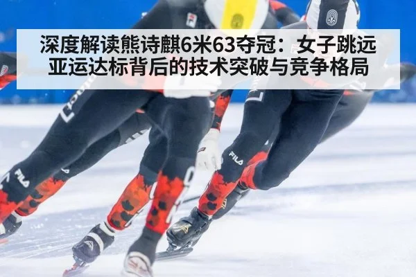 深度解读熊诗麒6米63夺冠：女子跳远亚运达标背后的技术突破与竞争格局